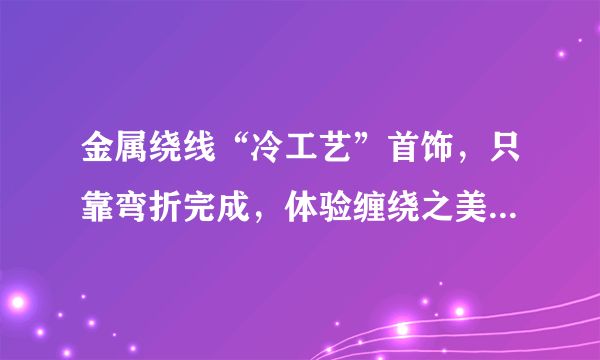 金属绕线“冷工艺”首饰，只靠弯折完成，体验缠绕之美！附教程