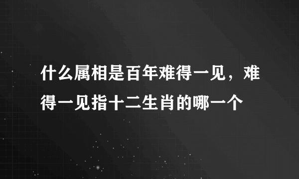 什么属相是百年难得一见，难得一见指十二生肖的哪一个