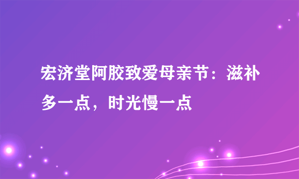 宏济堂阿胶致爱母亲节：滋补多一点，时光慢一点