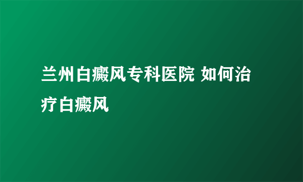 兰州白癜风专科医院 如何治疗白癜风