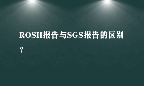 ROSH报告与SGS报告的区别？