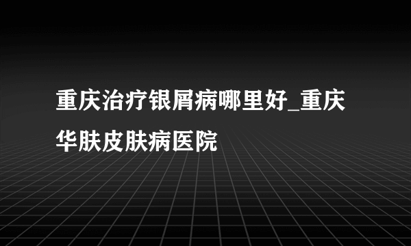 重庆治疗银屑病哪里好_重庆华肤皮肤病医院