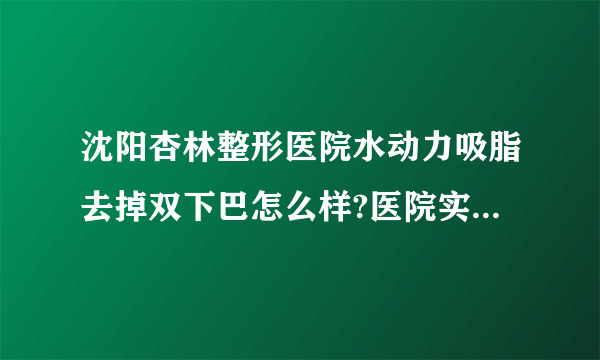 沈阳杏林整形医院水动力吸脂去掉双下巴怎么样?医院实力具体评估