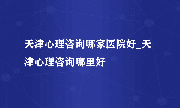 天津心理咨询哪家医院好_天津心理咨询哪里好