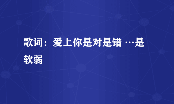 歌词：爱上你是对是错 …是软弱