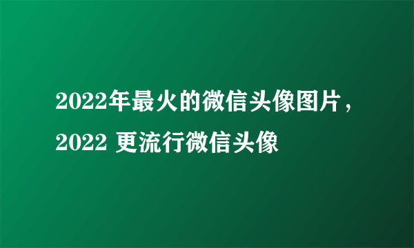 2022年最火的微信头像图片，2022 更流行微信头像