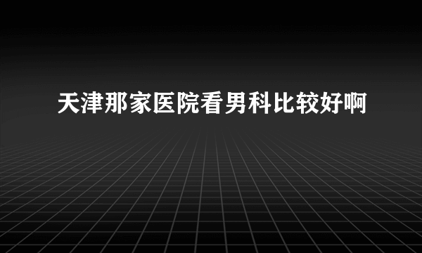 天津那家医院看男科比较好啊