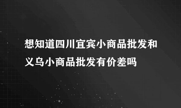 想知道四川宜宾小商品批发和义乌小商品批发有价差吗