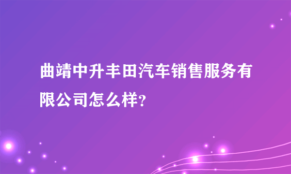 曲靖中升丰田汽车销售服务有限公司怎么样？