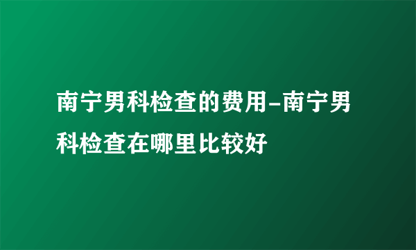 南宁男科检查的费用-南宁男科检查在哪里比较好