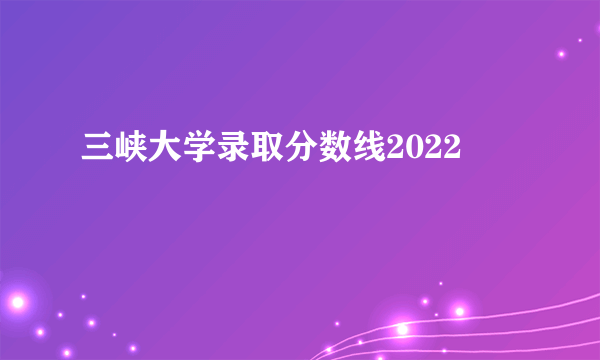 三峡大学录取分数线2022