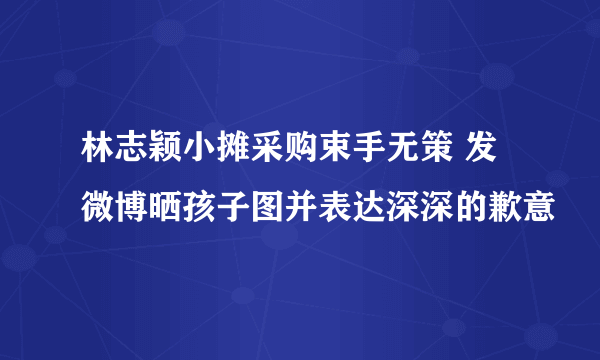 林志颖小摊采购束手无策 发微博晒孩子图并表达深深的歉意