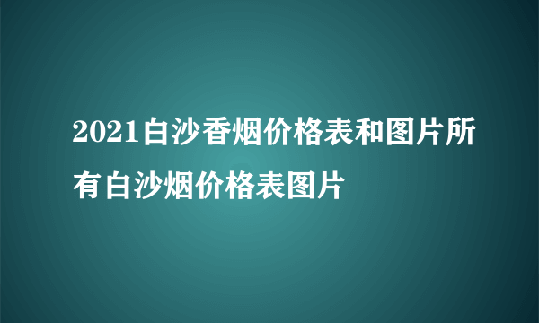 2021白沙香烟价格表和图片所有白沙烟价格表图片