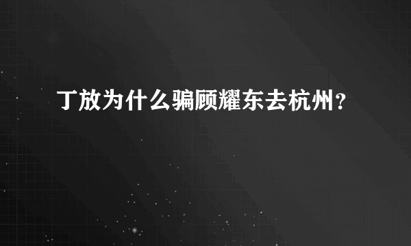 丁放为什么骗顾耀东去杭州？