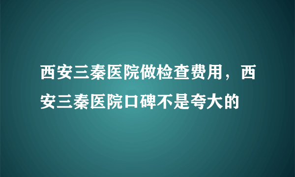 西安三秦医院做检查费用，西安三秦医院口碑不是夸大的