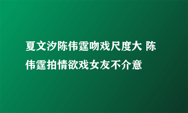 夏文汐陈伟霆吻戏尺度大 陈伟霆拍情欲戏女友不介意