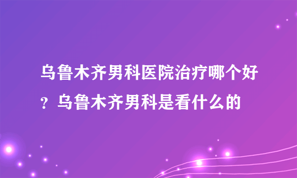 乌鲁木齐男科医院治疗哪个好？乌鲁木齐男科是看什么的