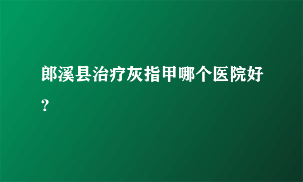 郎溪县治疗灰指甲哪个医院好？