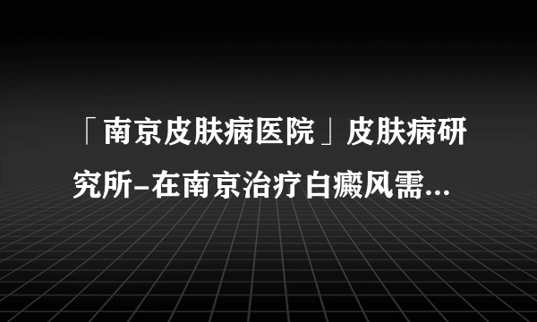 「南京皮肤病医院」皮肤病研究所-在南京治疗白癜风需要多少钱