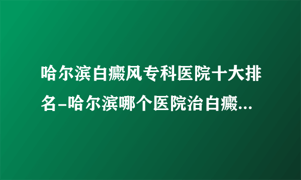 哈尔滨白癜风专科医院十大排名-哈尔滨哪个医院治白癜风比较好