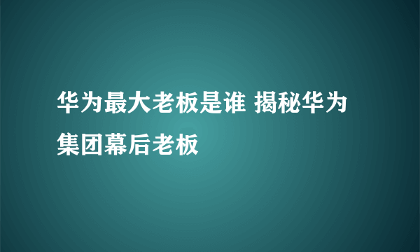 华为最大老板是谁 揭秘华为集团幕后老板