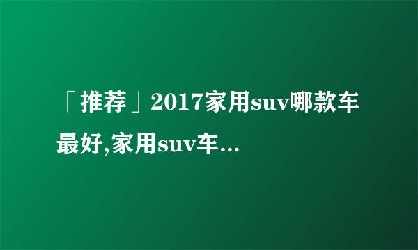 「推荐」2017家用suv哪款车最好,家用suv车型推荐排名