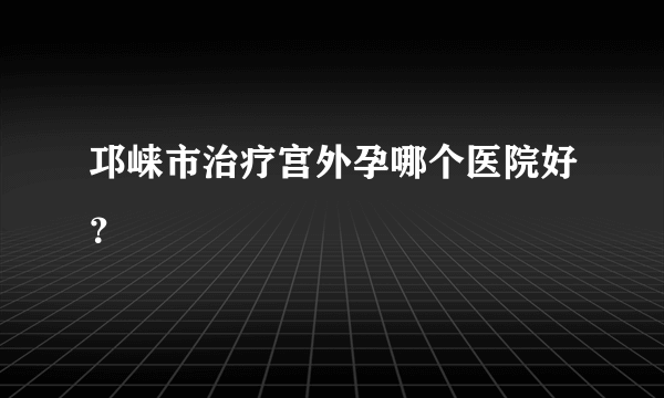 邛崃市治疗宫外孕哪个医院好？