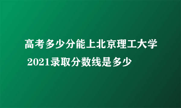 高考多少分能上北京理工大学 2021录取分数线是多少