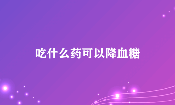 吃什么药可以降血糖