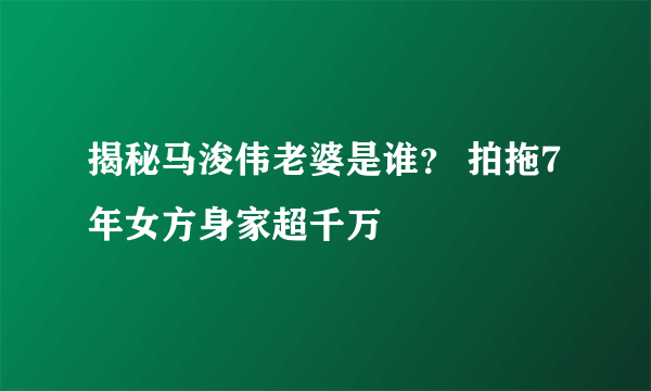 揭秘马浚伟老婆是谁？ 拍拖7年女方身家超千万