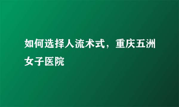 如何选择人流术式，重庆五洲女子医院