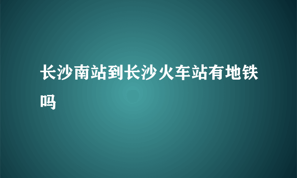 长沙南站到长沙火车站有地铁吗