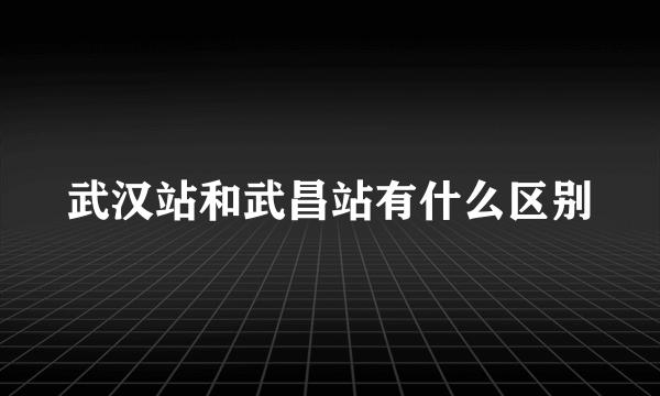 武汉站和武昌站有什么区别