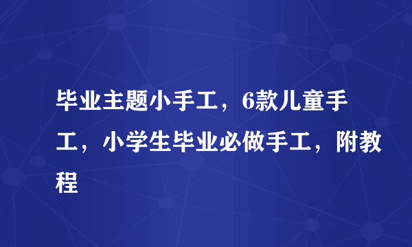 毕业主题小手工，6款儿童手工，小学生毕业必做手工，附教程