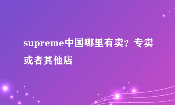 supreme中国哪里有卖？专卖或者其他店