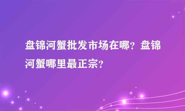 盘锦河蟹批发市场在哪？盘锦河蟹哪里最正宗？