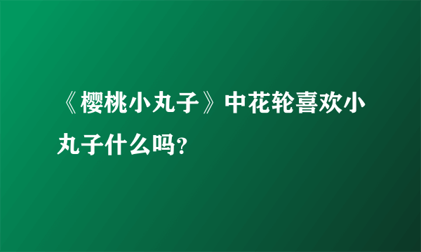 《樱桃小丸子》中花轮喜欢小丸子什么吗？