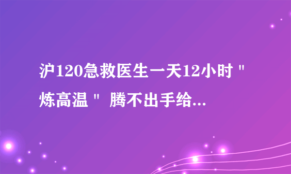 沪120急救医生一天12小时＂炼高温＂ 腾不出手给自己擦汗