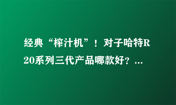 经典“榨汁机”！对子哈特R20系列三代产品哪款好？横向对比评测