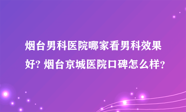 烟台男科医院哪家看男科效果好? 烟台京城医院口碑怎么样？