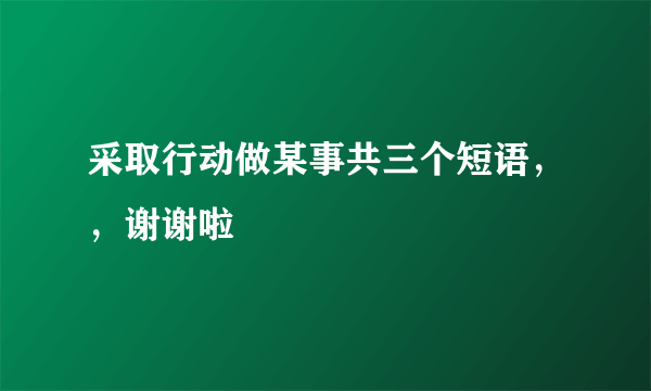 采取行动做某事共三个短语，，谢谢啦