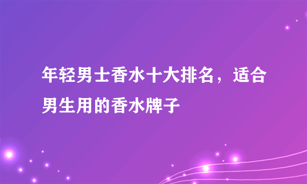 年轻男士香水十大排名，适合男生用的香水牌子