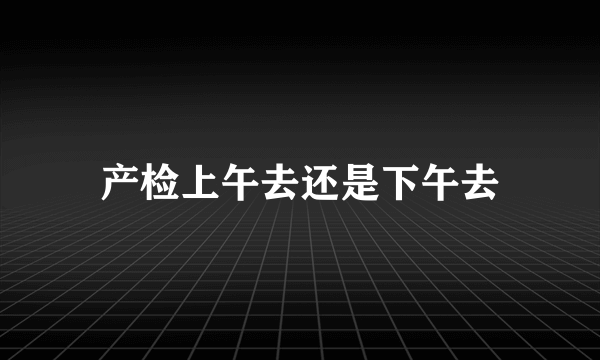 产检上午去还是下午去