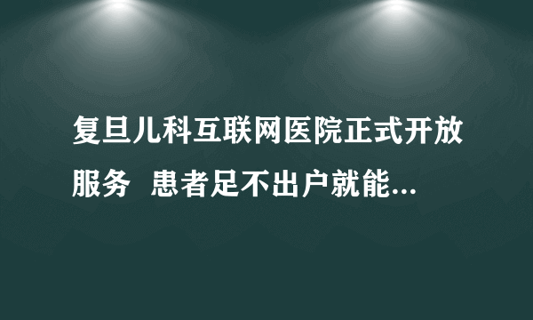 复旦儿科互联网医院正式开放服务  患者足不出户就能在线复诊