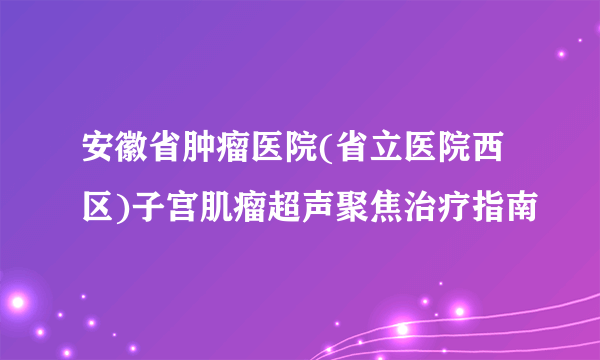 安徽省肿瘤医院(省立医院西区)子宫肌瘤超声聚焦治疗指南