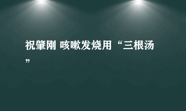 祝肇刚 咳嗽发烧用“三根汤”