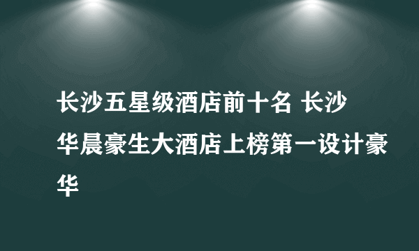 长沙五星级酒店前十名 长沙华晨豪生大酒店上榜第一设计豪华