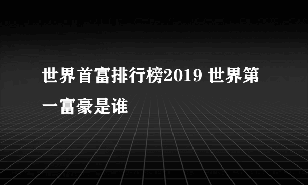 世界首富排行榜2019 世界第一富豪是谁