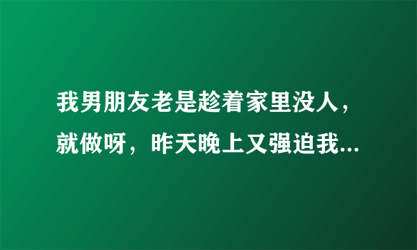 我男朋友老是趁着家里没人，就做呀，昨天晚上又强迫我做，他脑子里天天就是做，昨天晚上我们不知道来月经