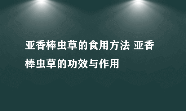 亚香棒虫草的食用方法 亚香棒虫草的功效与作用